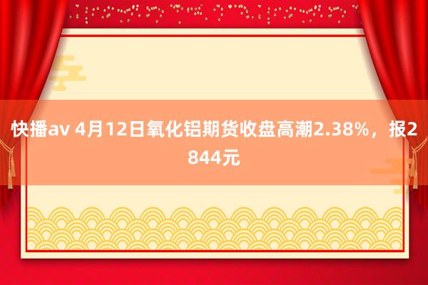 快播av 4月12日氧化铝期货收盘高潮2.38%，报2844元
