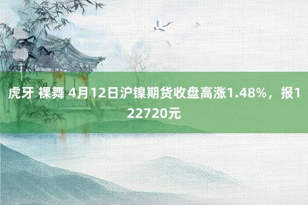 虎牙 裸舞 4月12日沪镍期货收盘高涨1.48%，报122720元