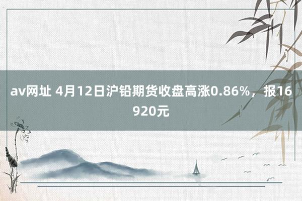 av网址 4月12日沪铅期货收盘高涨0.86%，报16920元