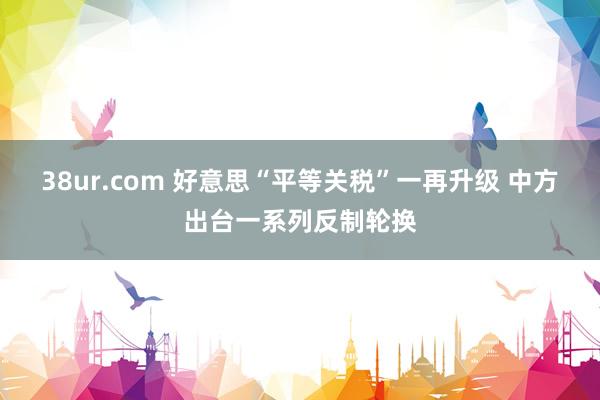 38ur.com 好意思“平等关税”一再升级 中方出台一系列反制轮换