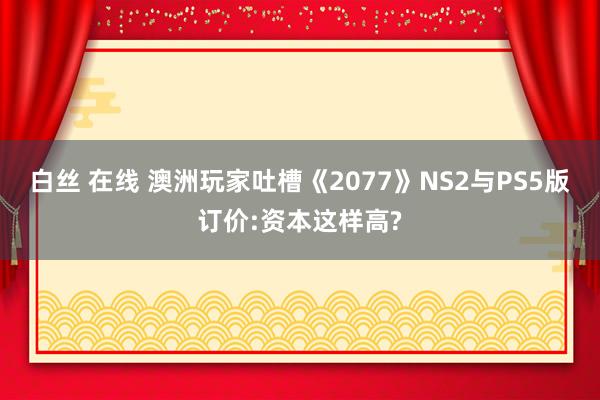 白丝 在线 澳洲玩家吐槽《2077》NS2与PS5版订价:资本这样高?