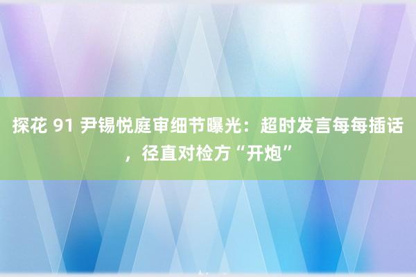 探花 91 尹锡悦庭审细节曝光：超时发言每每插话，径直对检方“开炮”