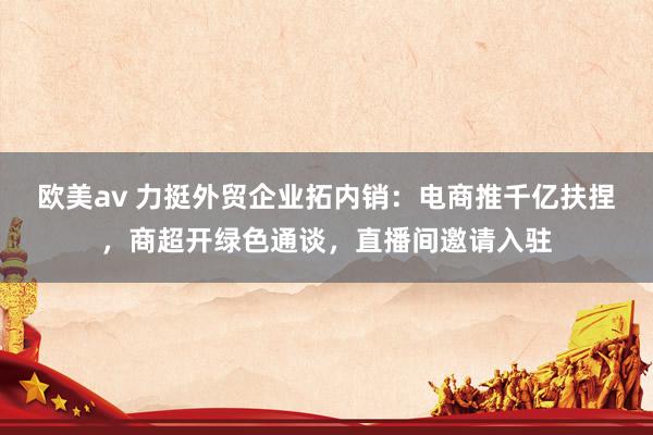 欧美av 力挺外贸企业拓内销：电商推千亿扶捏，商超开绿色通谈，直播间邀请入驻
