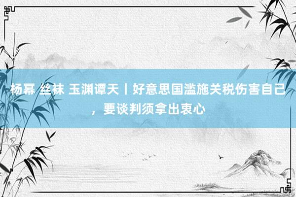 杨幂 丝袜 玉渊谭天丨好意思国滥施关税伤害自己，要谈判须拿出衷心