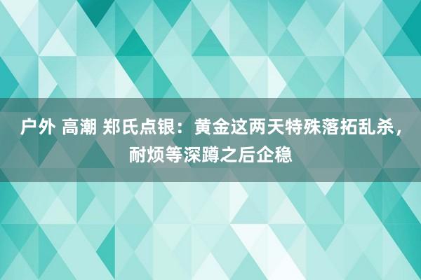 户外 高潮 郑氏点银：黄金这两天特殊落拓乱杀，耐烦等深蹲之后企稳