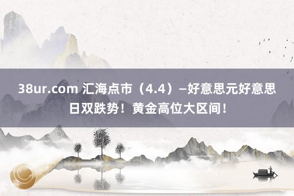 38ur.com 汇海点市（4.4）—好意思元好意思日双跌势！黄金高位大区间！