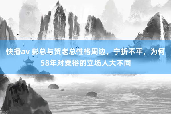 快播av 彭总与贺老总性格周边，宁折不平，为何58年对粟裕的立场人大不同