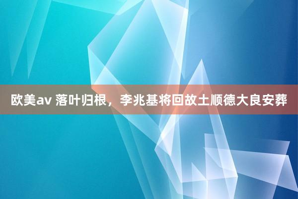 欧美av 落叶归根，李兆基将回故土顺德大良安葬