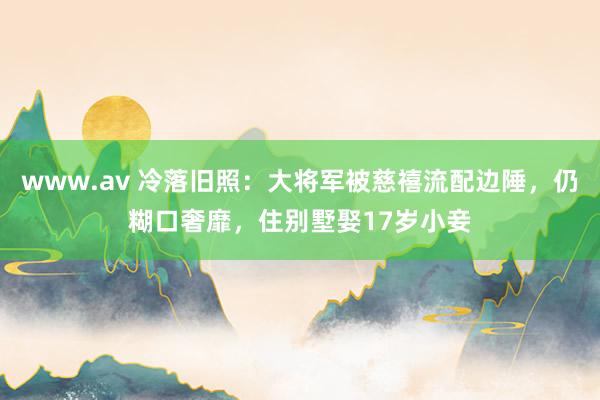 www.av 冷落旧照：大将军被慈禧流配边陲，仍糊口奢靡，住别墅娶17岁小妾