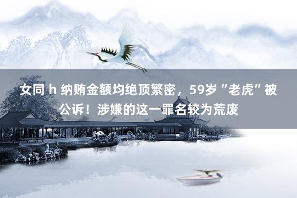 女同 h 纳贿金额均绝顶繁密，59岁“老虎”被公诉！涉嫌的这一罪名较为荒废