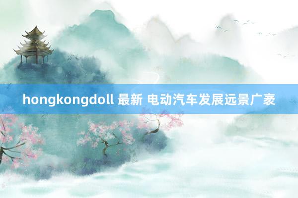 hongkongdoll 最新 电动汽车发展远景广袤