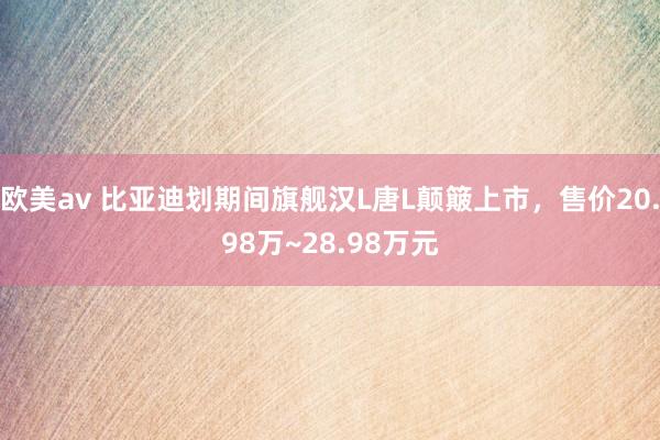 欧美av 比亚迪划期间旗舰汉L唐L颠簸上市，售价20.98万~28.98万元