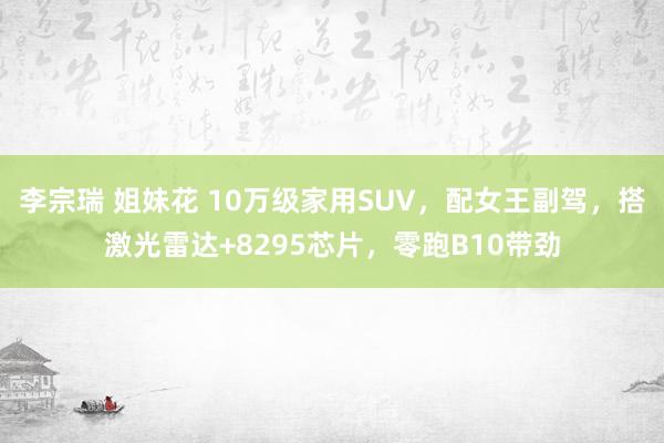 李宗瑞 姐妹花 10万级家用SUV，配女王副驾，搭激光雷达+8295芯片，零跑B10带劲