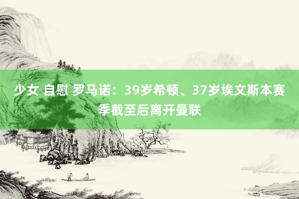 少女 自慰 罗马诺：39岁希顿、37岁埃文斯本赛季截至后离开曼联