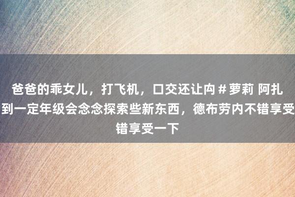 爸爸的乖女儿，打飞机，口交还让禸＃萝莉 阿扎尔：到一定年级会念念探索些新东西，德布劳内不错享受一下