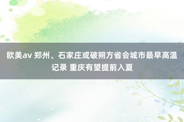 欧美av 郑州、石家庄或破朔方省会城市最早高温记录 重庆有望提前入夏