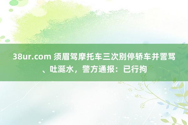 38ur.com 须眉驾摩托车三次别停轿车并詈骂、吐涎水，警方通报：已行拘