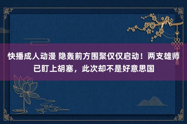 快播成人动漫 隐轰前方围聚仅仅启动！两支雄师已盯上胡塞，此次却不是好意思国