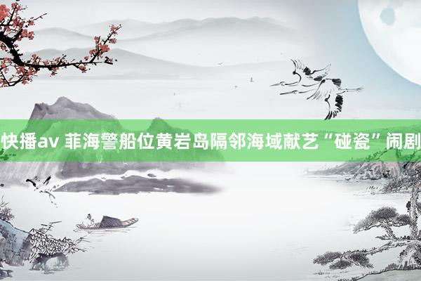 快播av 菲海警船位黄岩岛隔邻海域献艺“碰瓷”闹剧