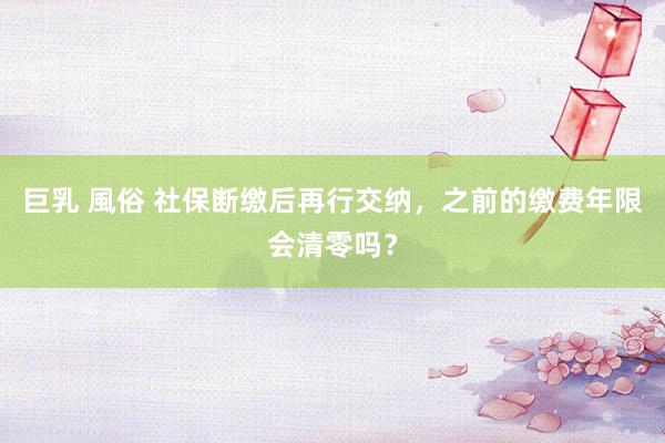 巨乳 風俗 社保断缴后再行交纳，之前的缴费年限会清零吗？