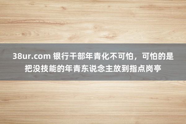 38ur.com 银行干部年青化不可怕，可怕的是把没技能的年青东说念主放到指点岗亭