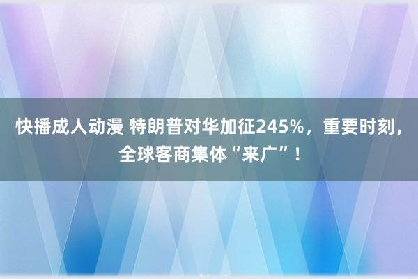 快播成人动漫 特朗普对华加征245%，重要时刻，全球客商集体“来广”！