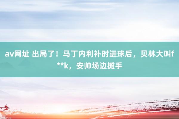 av网址 出局了！马丁内利补时进球后，贝林大叫f**k，安帅场边摊手