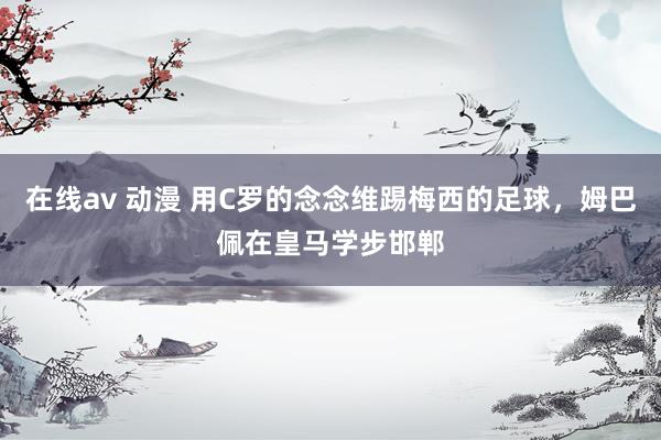 在线av 动漫 用C罗的念念维踢梅西的足球，姆巴佩在皇马学步邯郸