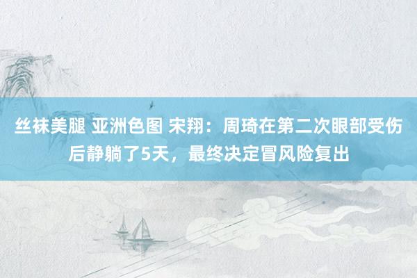 丝袜美腿 亚洲色图 宋翔：周琦在第二次眼部受伤后静躺了5天，最终决定冒风险复出