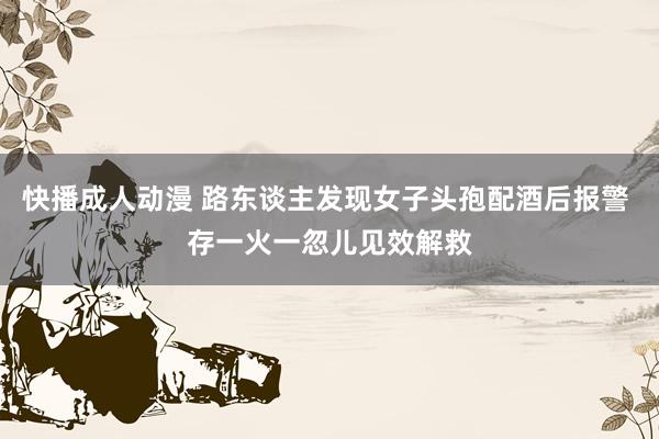 快播成人动漫 路东谈主发现女子头孢配酒后报警 存一火一忽儿见效解救