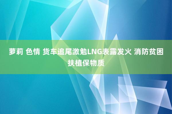萝莉 色情 货车追尾激勉LNG表露发火 消防贫困扶植保物质
