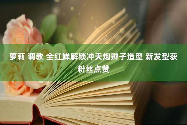 萝莉 调教 全红婵解锁冲天炮辫子造型 新发型获粉丝点赞