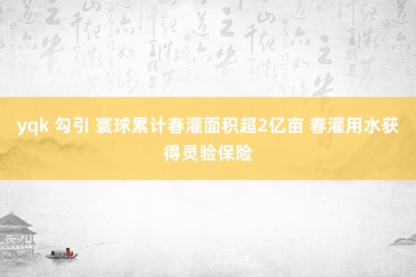 yqk 勾引 寰球累计春灌面积超2亿亩 春灌用水获得灵验保险