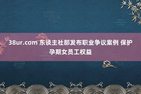 38ur.com 东谈主社部发布职业争议案例 保护孕期女员工权益