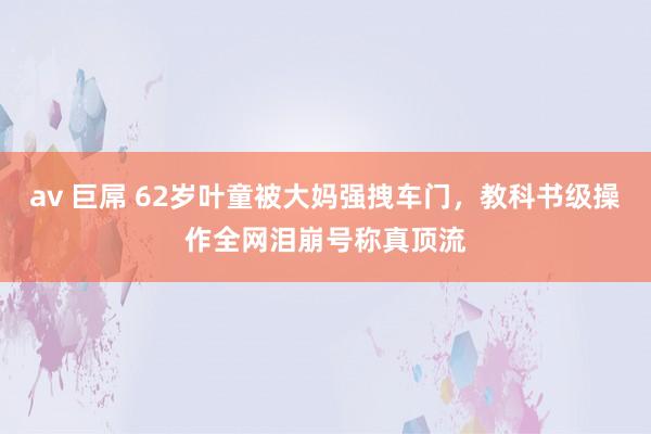 av 巨屌 62岁叶童被大妈强拽车门，教科书级操作全网泪崩号称真顶流