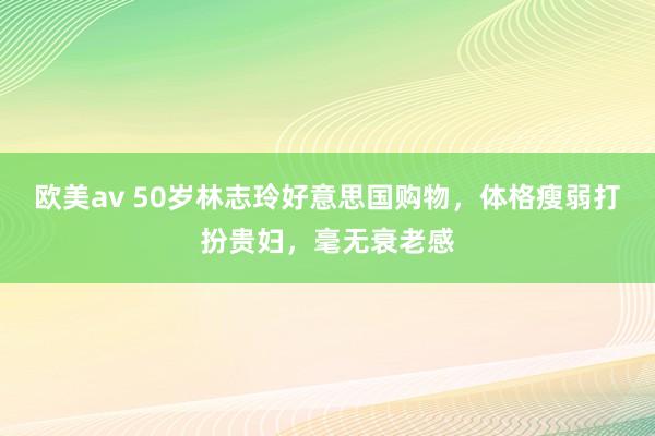欧美av 50岁林志玲好意思国购物，体格瘦弱打扮贵妇，毫无衰老感
