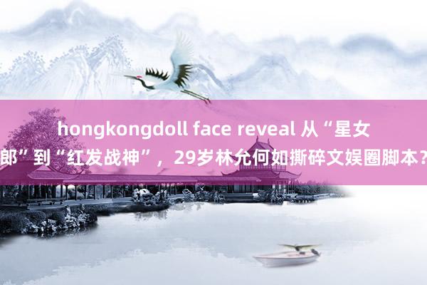 hongkongdoll face reveal 从“星女郎”到“红发战神”，29岁林允何如撕碎文娱圈脚本？