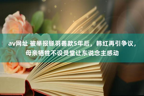 av网址 被举报铩羽善款5年后，韩红再引争议，母亲牺牲不设灵堂让东说念主感动