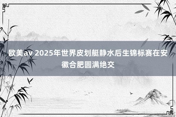 欧美av 2025年世界皮划艇静水后生锦标赛在安徽合肥圆满绝交