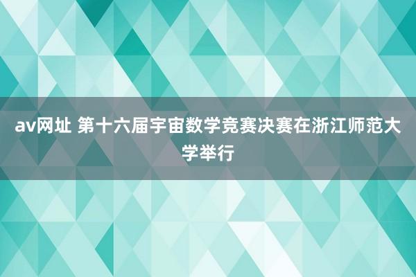 av网址 第十六届宇宙数学竞赛决赛在浙江师范大学举行