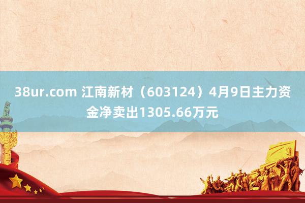 38ur.com 江南新材（603124）4月9日主力资金净卖出1305.66万元