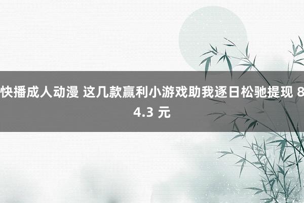 快播成人动漫 这几款赢利小游戏助我逐日松驰提现 84.3 元