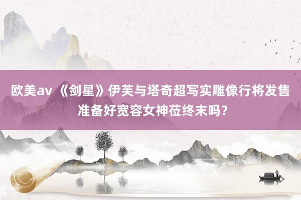 欧美av 《剑星》伊芙与塔奇超写实雕像行将发售 准备好宽容女神莅终末吗？