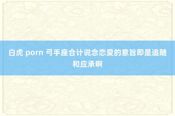 白虎 porn 弓手座合计说念恋爱的意旨即是追随和应承啊