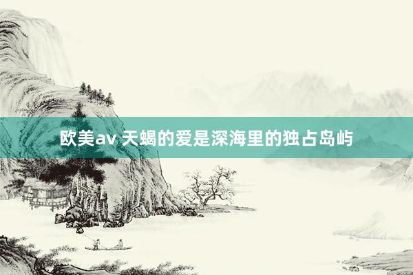 欧美av 天蝎的爱是深海里的独占岛屿