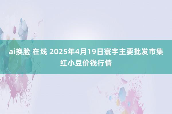ai换脸 在线 2025年4月19日寰宇主要批发市集红小豆价钱行情