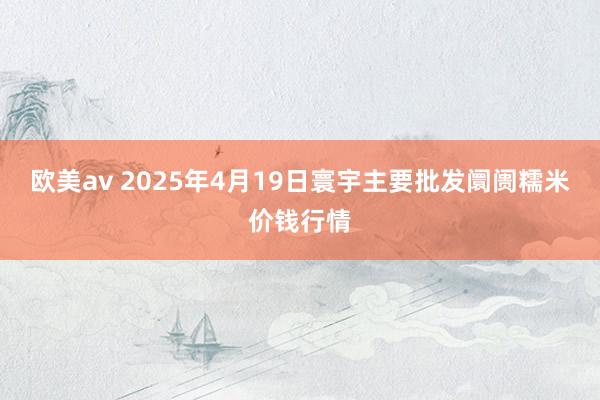 欧美av 2025年4月19日寰宇主要批发阛阓糯米价钱行情