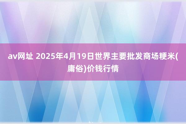av网址 2025年4月19日世界主要批发商场粳米(庸俗)价钱行情