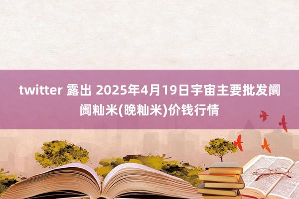 twitter 露出 2025年4月19日宇宙主要批发阛阓籼米(晚籼米)价钱行情