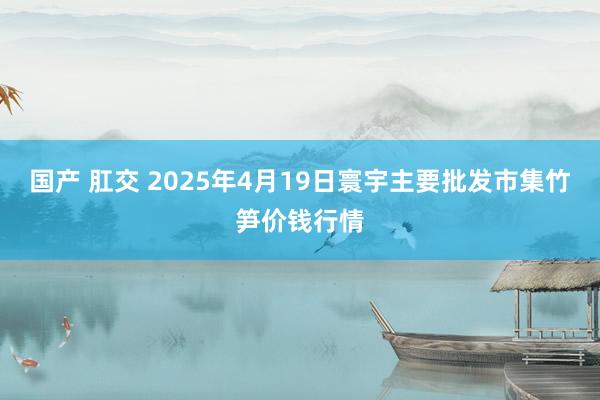 国产 肛交 2025年4月19日寰宇主要批发市集竹笋价钱行情